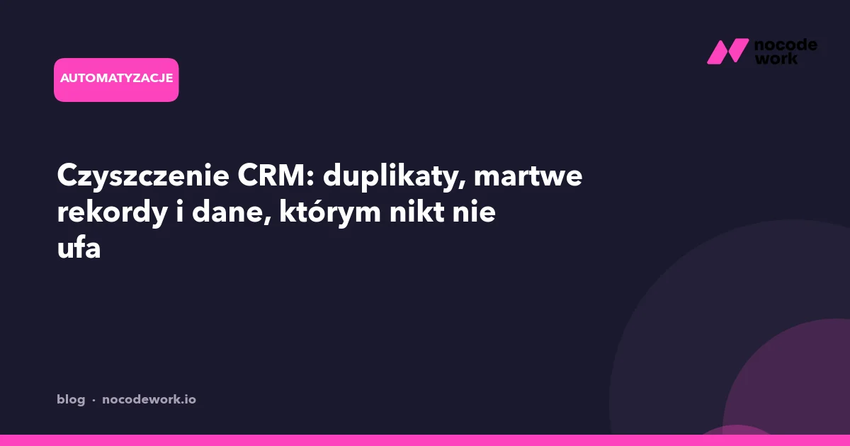 Czyszczenie CRM: duplikaty, martwe rekordy i dane, którym nikt nie ufa